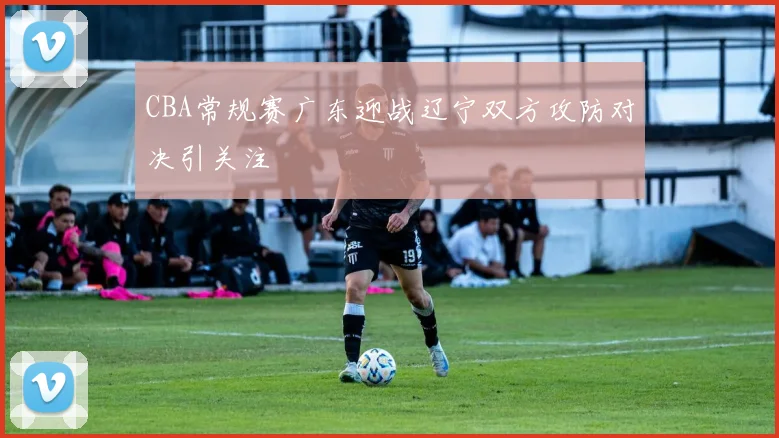 CBA常规赛广东迎战辽宁双方攻防对决引关注