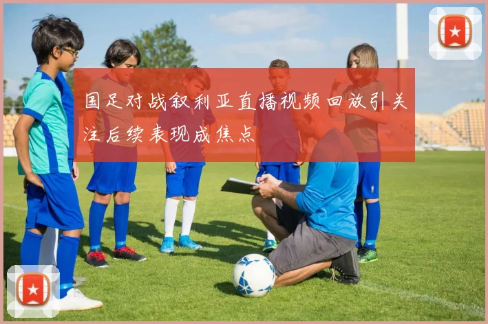 国足对战叙利亚直播视频回放引关注后续表现成焦点