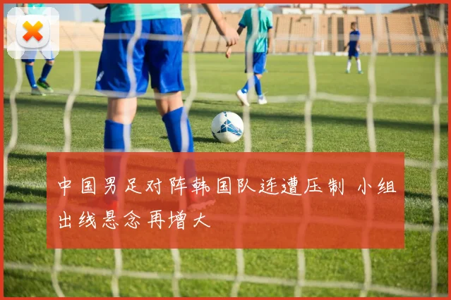 中国男足对阵韩国队连遭压制 小组出线悬念再增大