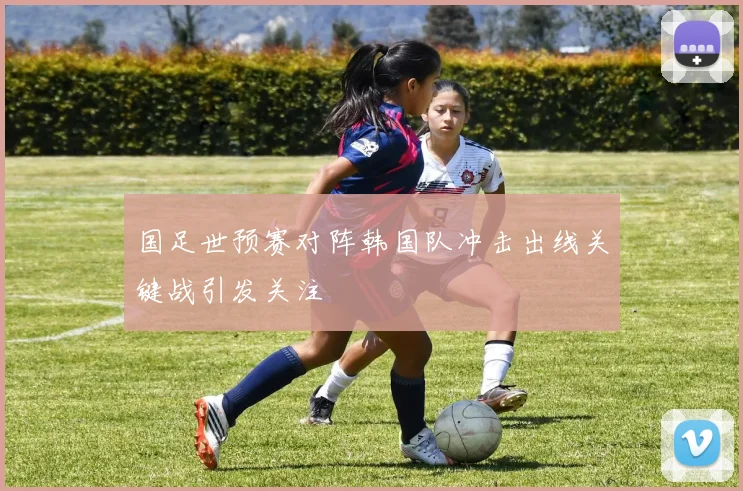 国足世预赛对阵韩国队冲击出线关键战引发关注