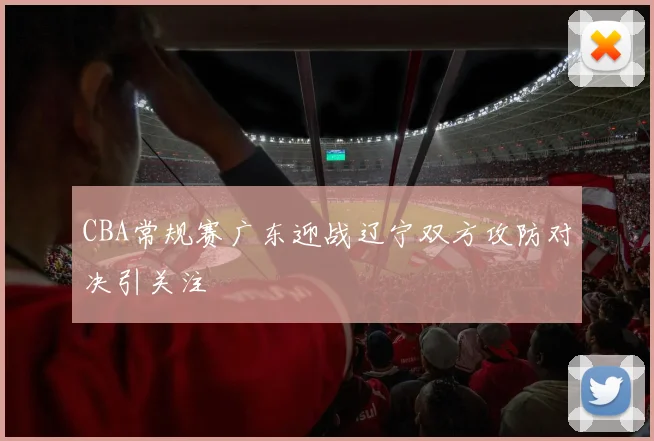 CBA常规赛广东迎战辽宁双方攻防对决引关注