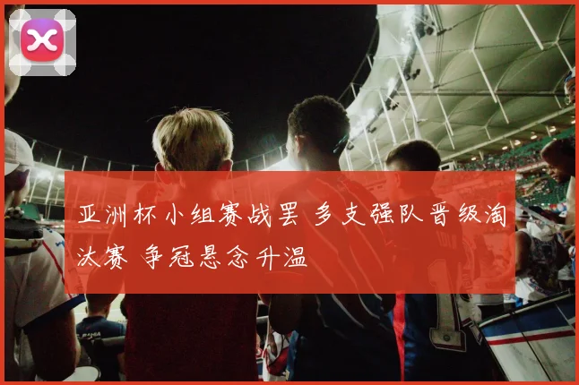 亚洲杯小组赛战罢 多支强队晋级淘汰赛 争冠悬念升温