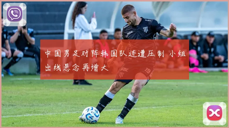 中国男足对阵韩国队连遭压制 小组出线悬念再增大